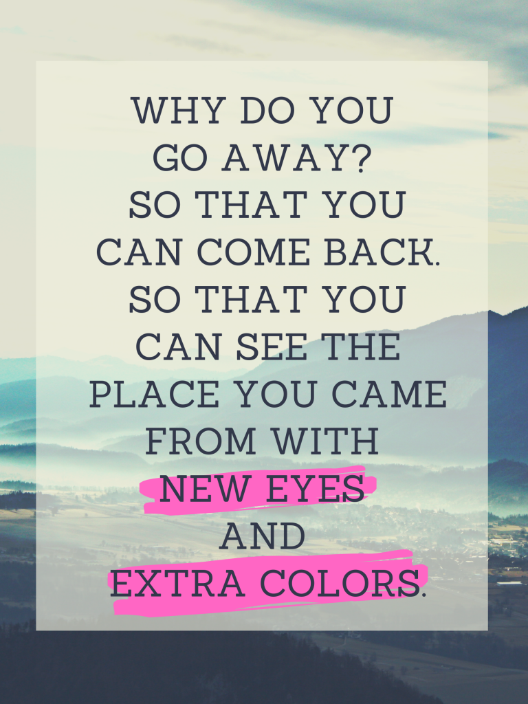 “Why do you go away? So that you can come back. So that you can see the place you came from with new eyes and extra colors.” – Terry Pratchett