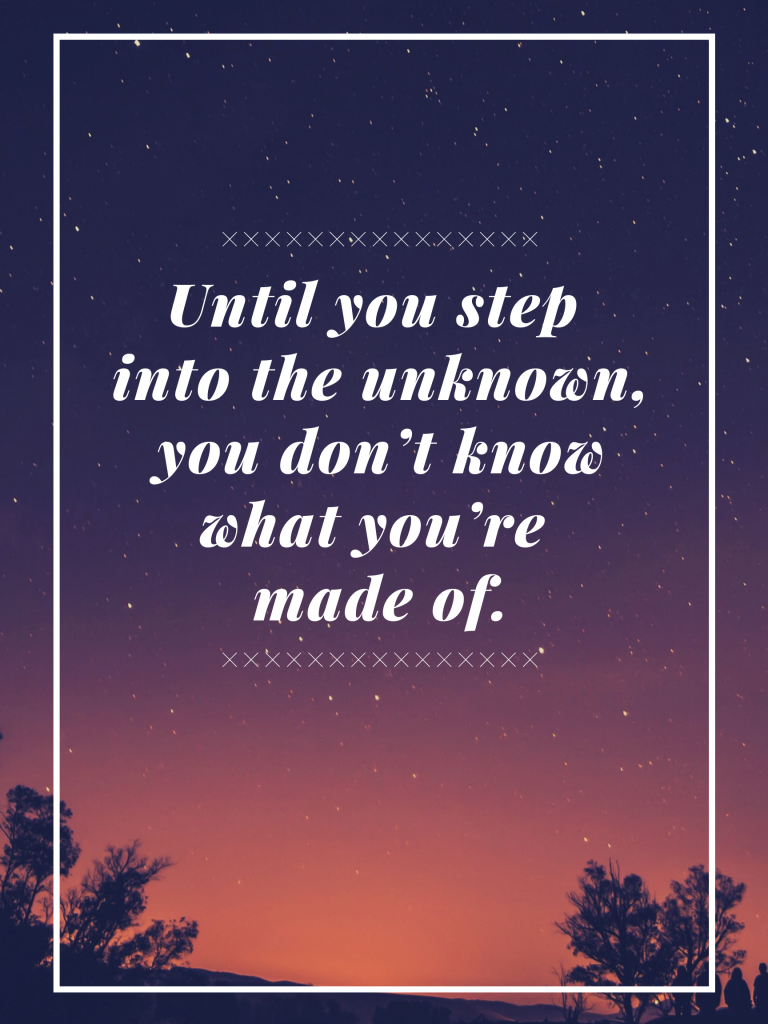 “Until you step into the unknown, you don’t know what you’re made of.” – Roy T. Bennett