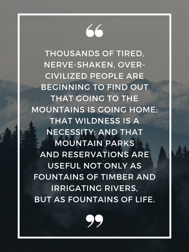 “Thousands of tired, nerve-shaken, over-civilized people are beginning to find out that going to the mountains is going home; that wildness is a necessity; and that mountain parks and reservations are useful not only as fountains of timber and irrigating rivers, but as fountains of life.” – John Muir