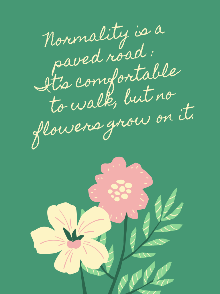 “Normality is a paved road: It’s comfortable to walk, but no flowers grow on it.” – Vincent van Gogh